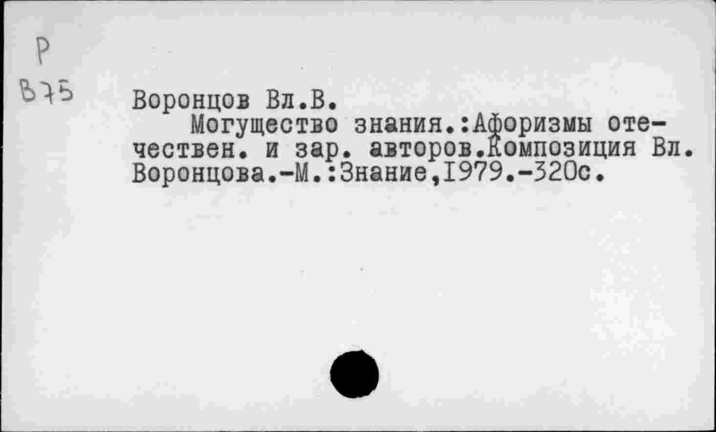 ﻿Воронцов Вл.В.
Могущество знания.:Афоризмы отечествен. и зар. авторов.Композиция Вл. Воронцова.-М.:Знание,1979.-320с.